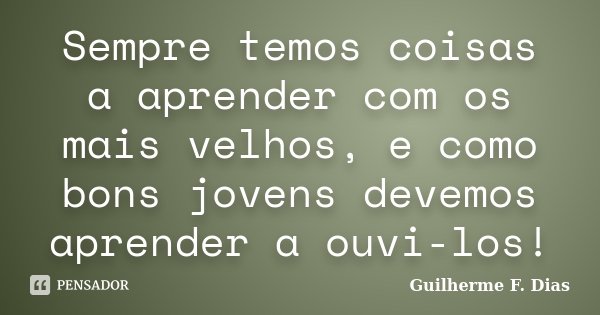 Sempre temos coisas a aprender com os mais velhos, e como bons jovens devemos aprender a ouvi-los!... Frase de Guilherme F. Dias.