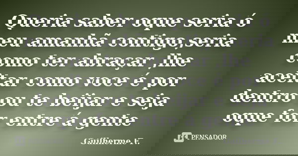 Queria saber oque seria ó meu amanhã contigo,seria como ter abraçar ,lhe aceitar como voce é por dentro ou te beijar e seja oque for entre á gente... Frase de Guilherme F...