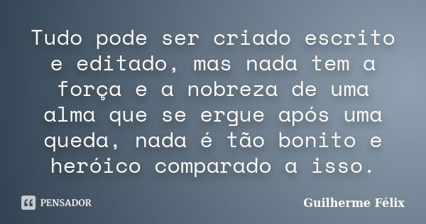 Tudo pode ser criado escrito e editado, mas nada tem a força e a nobreza de uma alma que se ergue após uma queda, nada é tão bonito e heróico comparado a isso.... Frase de Guilherme Félix.