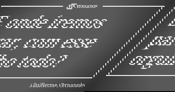 E onde iremos parar, com esse orgulho todo?... Frase de Guilherme Fernandes.