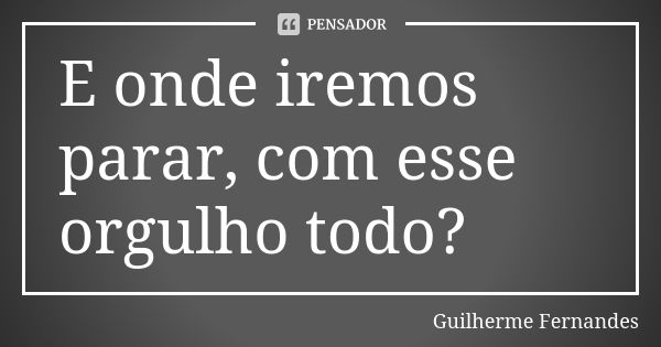 E onde iremos parar, com esse orgulho todo?... Frase de Guilherme Fernandes.