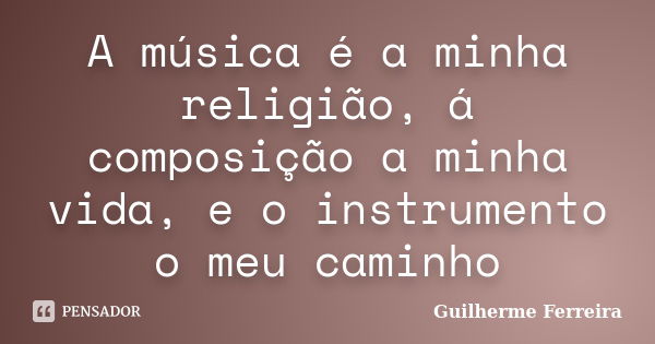 A música é a minha religião, á composição a minha vida, e o instrumento o meu caminho... Frase de Guilherme Ferreira.