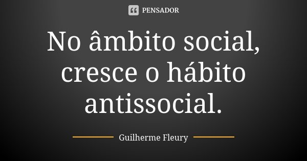 No âmbito social, cresce o hábito antissocial.... Frase de Guilherme Fleury.