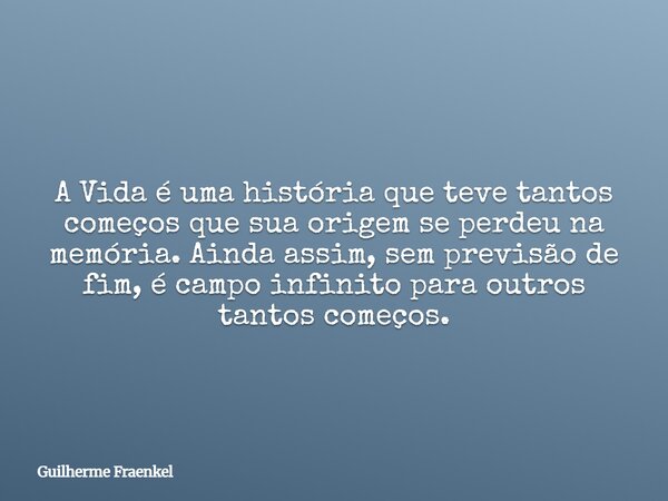 A Vida é uma história que teve tantos começos que sua origem se perdeu na memória. Ainda assim, sem previsão de fim, é campo infinito para outros tantos começos... Frase de Guilherme Fraenkel.