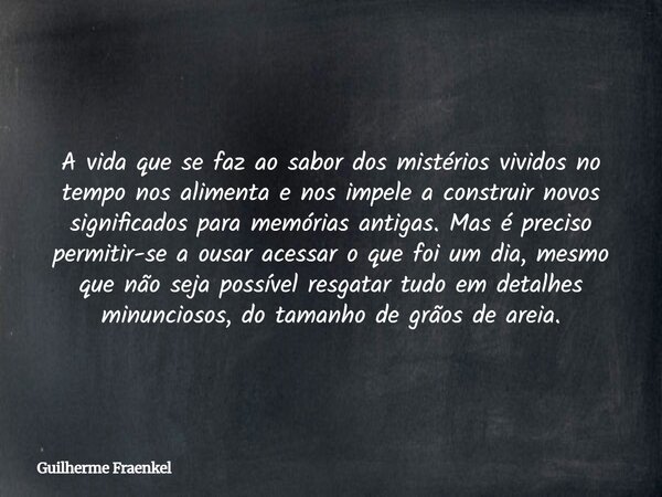 A vida que se faz ao sabor dos mistérios vividos no tempo nos alimenta e nos impele a construir novos significados para memórias antigas. Mas é preciso permitir... Frase de Guilherme Fraenkel.