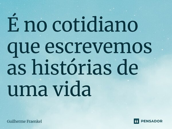 ⁠É no cotidiano que escrevemos as histórias de uma vida... Frase de Guilherme Fraenkel.