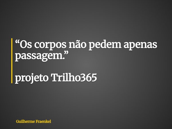 “Os corpos não pedem apenas passagem.” projeto Trilho365... Frase de Guilherme Fraenkel.