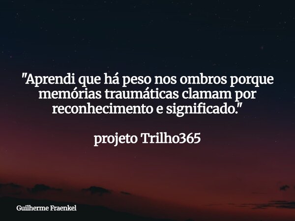 "Aprendi que há peso nos ombros porque memórias traumáticas clamam por reconhecimento e significado." projeto Trilho365... Frase de Guilherme Fraenkel.