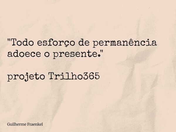 "Todo esforço de permanência adoece o presente." projeto Trilho365... Frase de Guilherme Fraenkel.
