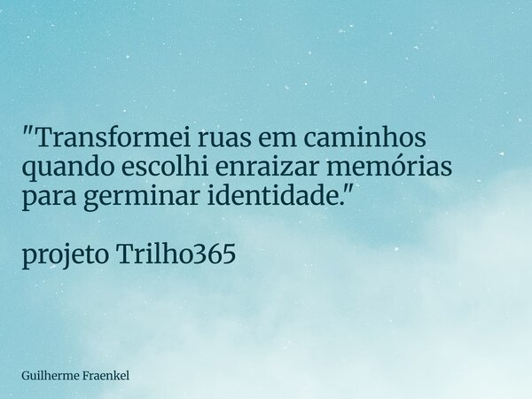 "Transformei ruas em caminhos quando escolhi enraizar memórias para germinar identidade." projeto Trilho365... Frase de Guilherme Fraenkel.