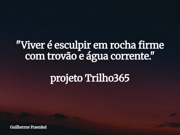 "Viver é esculpir em rocha firme com trovão e água corrente." projeto Trilho365... Frase de Guilherme Fraenkel.
