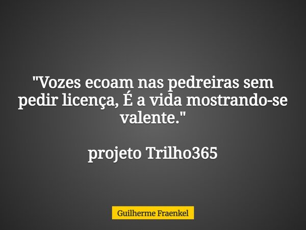 "Vozes ecoam nas pedreiras sem pedir licença, É a vida mostrando-se valente." projeto Trilho365... Frase de Guilherme Fraenkel.