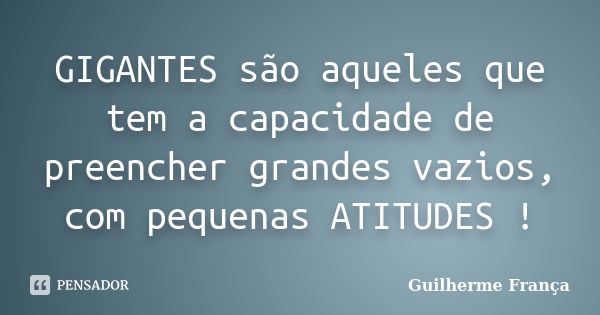 GIGANTES são aqueles que tem a capacidade de preencher grandes vazios, com pequenas ATITUDES !... Frase de Guilherme França.