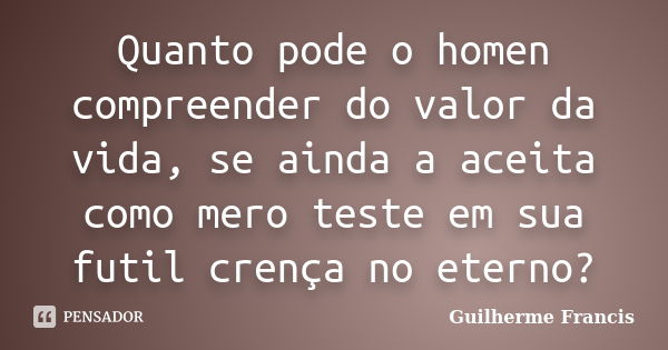 Quanto pode o homen compreender do valor da vida, se ainda a aceita como mero teste em sua futil crença no eterno?... Frase de Guilherme Francis.