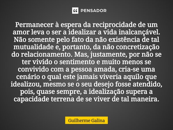 ⁠Permanecer à espera da reciprocidade de um amor leva o ser a idealizar a vida inalcançável. Não somente pelo fato da não existência de tal mutualidade e, porta... Frase de Guilherme Galina.