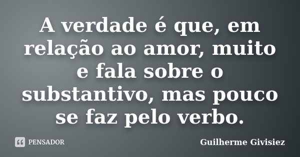 A verdade é que, em relação ao amor, muito e fala sobre o substantivo, mas pouco se faz pelo verbo.... Frase de Guilherme Givisiez.