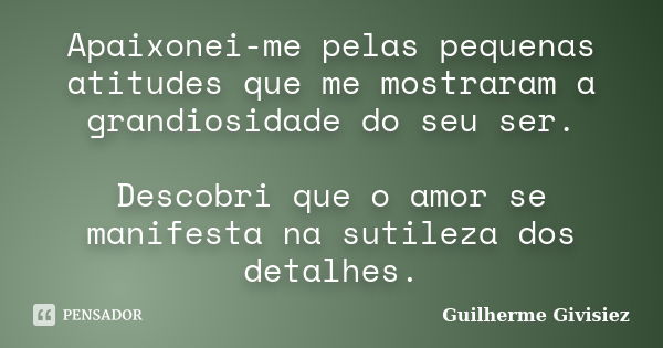 Apaixonei-me pelas pequenas atitudes que me mostraram a grandiosidade do seu ser. Descobri que o amor se manifesta na sutileza dos detalhes.... Frase de Guilherme Givisiez.