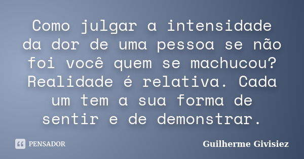 Como julgar a intensidade da dor de uma pessoa se não foi você quem se machucou? Realidade é relativa. Cada um tem a sua forma de sentir e de demonstrar.... Frase de Guilherme Givisiez.