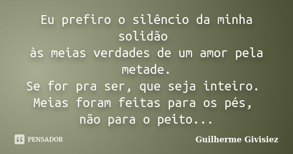 Eu prefiro o silêncio da minha solidão às meias verdades de um amor pela metade. Se for pra ser, que seja inteiro. Meias foram feitas para os pés, não para o pe... Frase de Guilherme Givisiez.