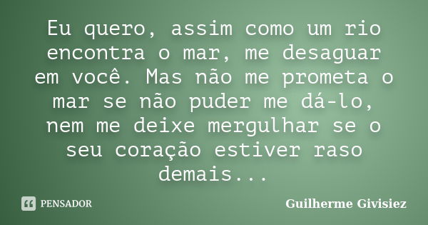 Eu quero, assim como um rio encontra o mar, me desaguar em você. Mas não me prometa o mar se não puder me dá-lo, nem me deixe mergulhar se o seu coração estiver... Frase de Guilherme Givisiez.