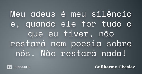 Meu adeus é meu silêncio e, quando ele for tudo o que eu tiver, não restará nem poesia sobre nós. Não restará nada!... Frase de Guilherme Givisiez.