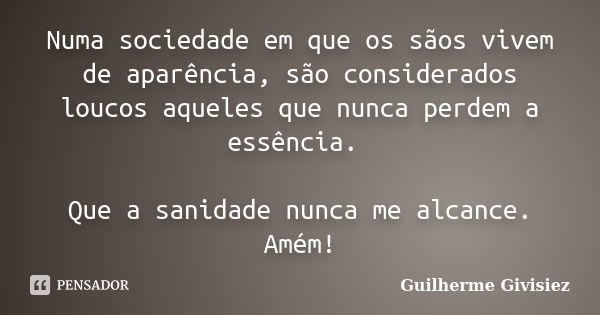 Numa sociedade em que os sãos vivem de aparência, são considerados loucos aqueles que nunca perdem a essência. Que a sanidade nunca me alcance. Amém!... Frase de Guilherme Givisiez.