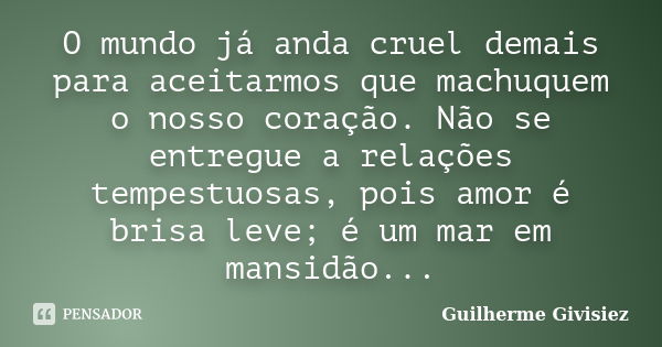 O mundo já anda cruel demais para aceitarmos que machuquem o nosso coração. Não se entregue a relações tempestuosas, pois amor é brisa leve; é um mar em mansidã... Frase de Guilherme Givisiez.