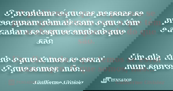 O problema é que as pessoas se preocupam demais com o que têm e acabam se esquecendo do que são. Um dia, tudo o que temos se esvai num sopro. O que somos, não..... Frase de Guilherme Givisiez.