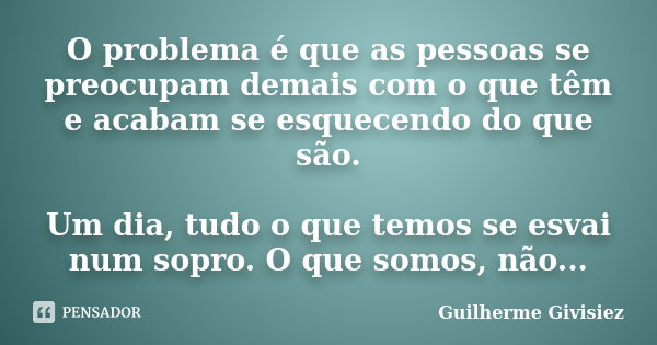 O problema é que as pessoas se preocupam demais com o que têm e acabam se esquecendo do que são. Um dia, tudo o que temos se esvai num sopro. O que somos, não..... Frase de Guilherme Givisiez.