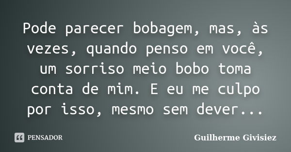 Pode parecer bobagem, mas, às vezes, quando penso em você, um sorriso meio bobo toma conta de mim. E eu me culpo por isso, mesmo sem dever...... Frase de Guilherme Givisiez.