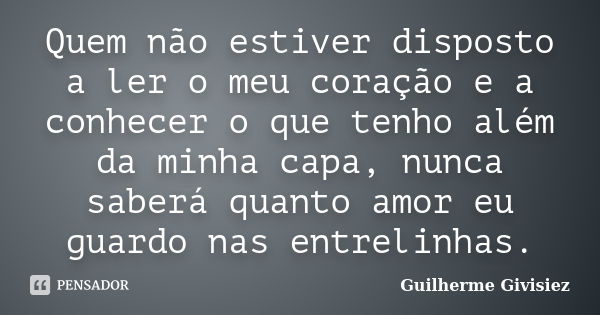 Quem não estiver disposto a ler o meu coração e a conhecer o que tenho além da minha capa, nunca saberá quanto amor eu guardo nas entrelinhas.... Frase de Guilherme Givisiez.