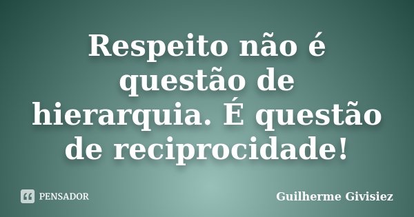 Respeito não é questão de hierarquia. É questão de reciprocidade!... Frase de Guilherme Givisiez.