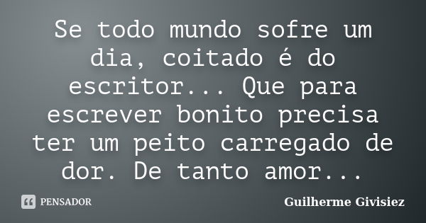 Se todo mundo sofre um dia, coitado é do escritor... Que para escrever bonito precisa ter um peito carregado de dor. De tanto amor...... Frase de Guilherme Givisiez.