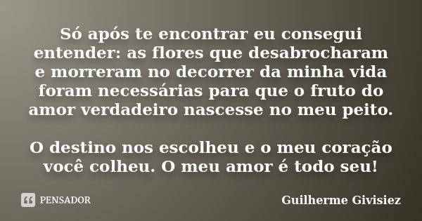 Só após te encontrar eu consegui entender: as flores que desabrocharam e morreram no decorrer da minha vida foram necessárias para que o fruto do amor verdadeir... Frase de Guilherme Givisiez.