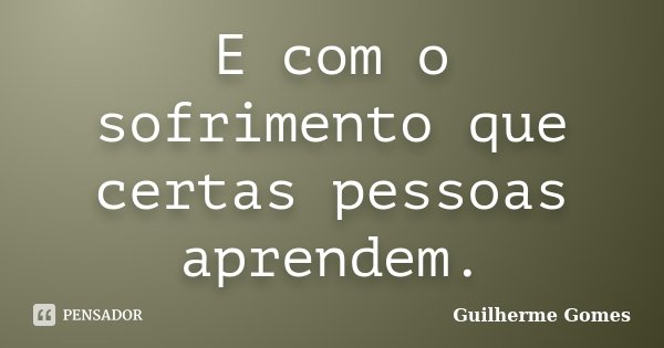 E com o sofrimento que certas pessoas aprendem.... Frase de Guilherme Gomes.