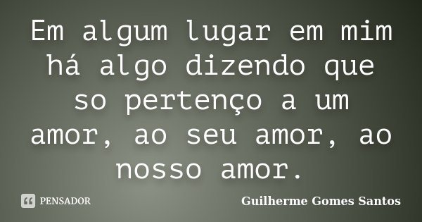 Em algum lugar em mim há algo dizendo que so pertenço a um amor, ao seu amor, ao nosso amor.... Frase de Guilherme Gomes Santos.