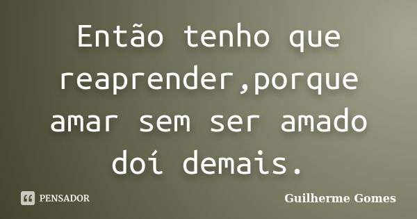 Então tenho que reaprender,porque amar sem ser amado doí demais.... Frase de Guilherme Gomes.