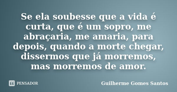 Se ela soubesse que a vida é curta, que é um sopro, me abraçaria, me amaria, para depois, quando a morte chegar, dissermos que já morremos, mas morremos de amor... Frase de Guilherme Gomes Santos.