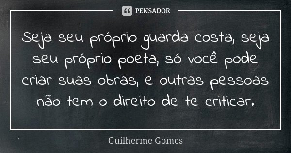 Seja seu próprio guarda costa, seja seu próprio poeta, só você pode criar suas obras, e outras pessoas não tem o direito de te criticar.... Frase de Guilherme Gomes.