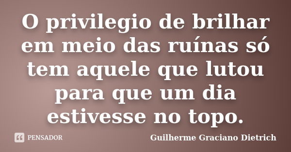 O privilegio de brilhar em meio das ruínas só tem aquele que lutou para que um dia estivesse no topo.... Frase de Guilherme Graciano Dietrich.