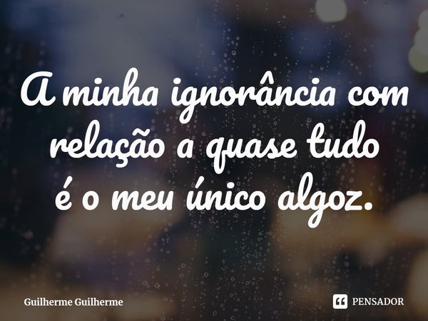 ⁠A minha ignorância com relação a quase tudo
é o meu único algoz.... Frase de Guilherme Guilherme.