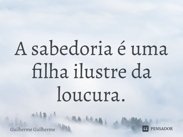 ⁠A sabedoria é uma filha ilustre da loucura.... Frase de Guilherme Guilherme.