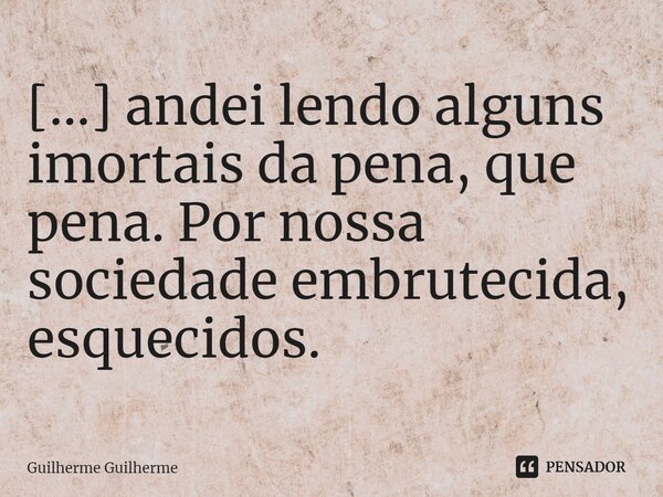 ⁠[...] andei lendo alguns imortais da pena, que pena. Por nossa sociedade embrutecida, esquecidos.... Frase de Guilherme Guilherme.