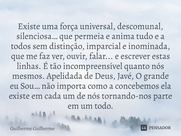 ⁠Existe uma força universal, descomunal, silenciosa… que permeia e anima tudo e a todos sem distinção, imparcial e inominada, que me faz ver, ouvir, falar... e ... Frase de Guilherme Guilherme.