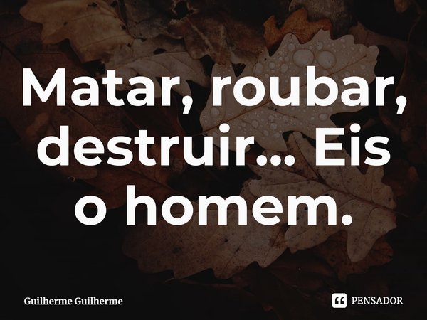 ⁠Matar, roubar, destruir... Eis o homem.... Frase de Guilherme Guilherme.