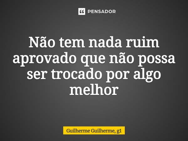 ⁠Não tem nada ruim aprovado que não possa ser trocado por algo melhor... Frase de Guilherme Guilherme, g1.