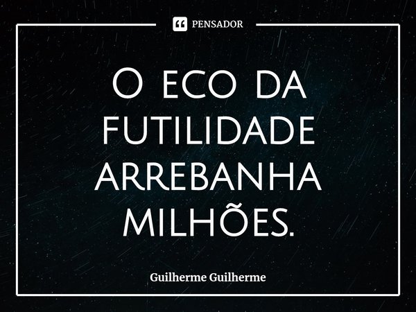 ⁠O eco da futilidade arrebanha milhões.... Frase de Guilherme Guilherme.