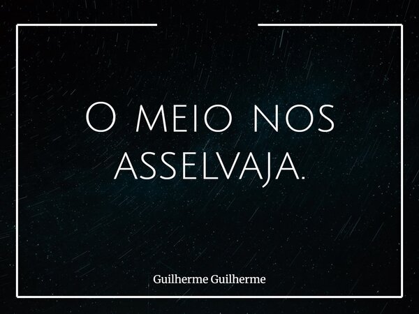 O meio nos asselvaja.... Frase de Guilherme Guilherme.