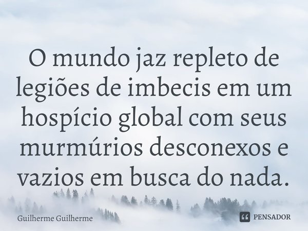 ⁠O mundo jaz repleto de legiões de imbecis em um hospício global com seus murmúrios desconexos e vazios em busca do nada.... Frase de Guilherme Guilherme.