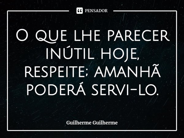 ⁠O que lhe parecer inútil hoje, respeite; amanhã poderá servi-lo.... Frase de Guilherme Guilherme.